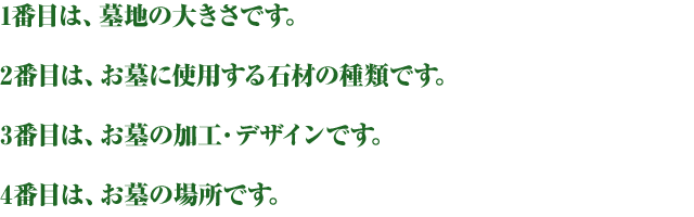 1番目は、墓地の大きさです。2番目は、お墓に使用する石材の種類です。3番目は、お墓の加工・デザインです。4番目は、お墓の場所です。